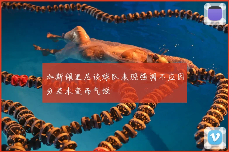 加斯佩里尼谈球队表现强调不应因分差未变而气馁