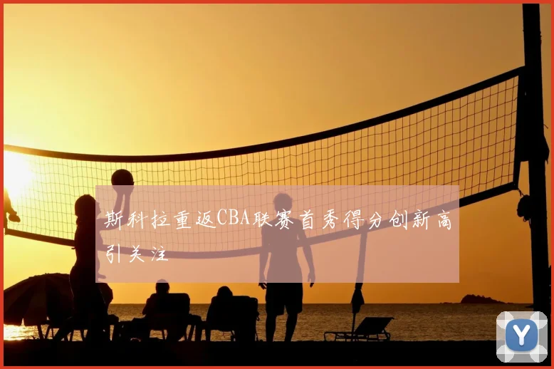 斯科拉重返CBA联赛首秀得分创新高引关注
