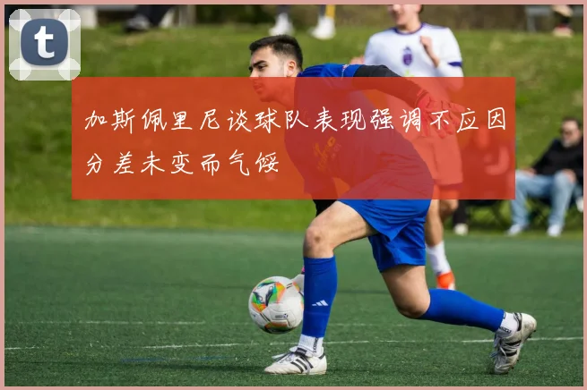 加斯佩里尼谈球队表现强调不应因分差未变而气馁