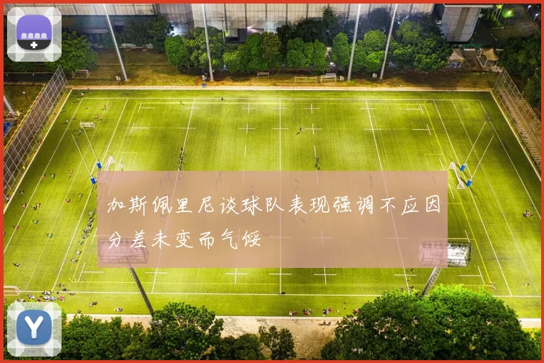 加斯佩里尼谈球队表现强调不应因分差未变而气馁