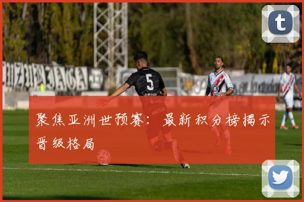 聚焦亚洲世预赛：最新积分榜揭示晋级格局