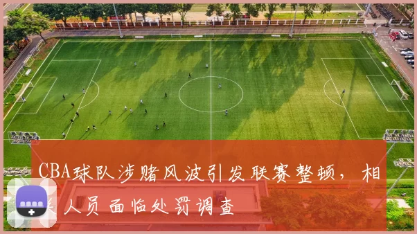 CBA球队涉赌风波引发联赛整顿，相关人员面临处罚调查