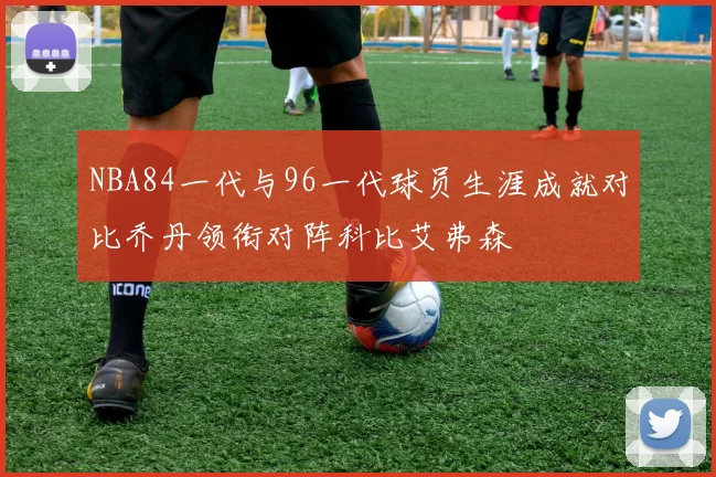 NBA84一代与96一代球员生涯成就对比乔丹领衔对阵科比艾弗森