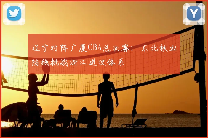 辽宁对阵广厦CBA总决赛：东北铁血防线挑战浙江进攻体系