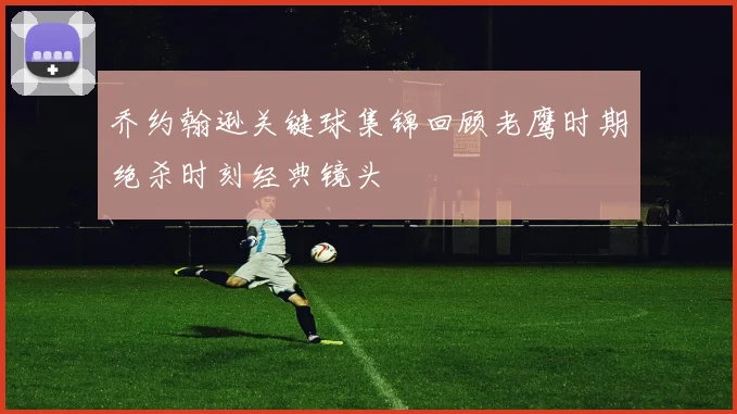 乔约翰逊关键球集锦回顾老鹰时期绝杀时刻经典镜头