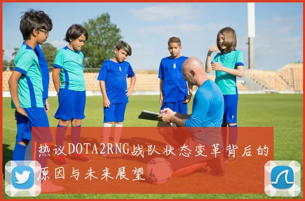 热议DOTA2RNG战队状态变革背后的原因与未来展望