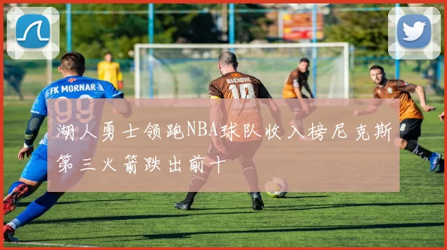 湖人勇士领跑NBA球队收入榜尼克斯第三火箭跌出前十