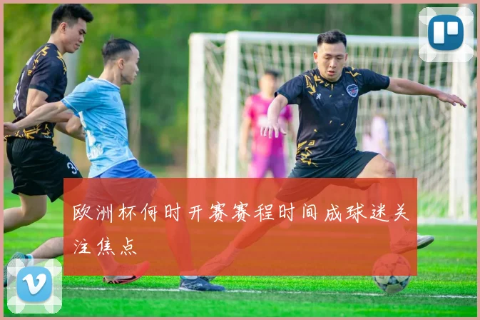 欧洲杯何时开赛赛程时间成球迷关注焦点