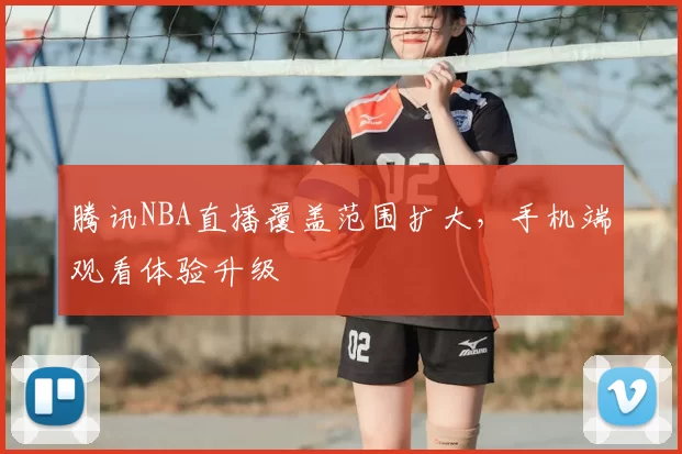 腾讯NBA直播覆盖范围扩大，手机端观看体验升级