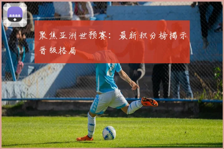 聚焦亚洲世预赛：最新积分榜揭示晋级格局