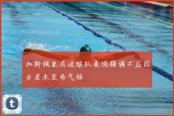 加斯佩里尼谈球队表现强调不应因分差未变而气馁