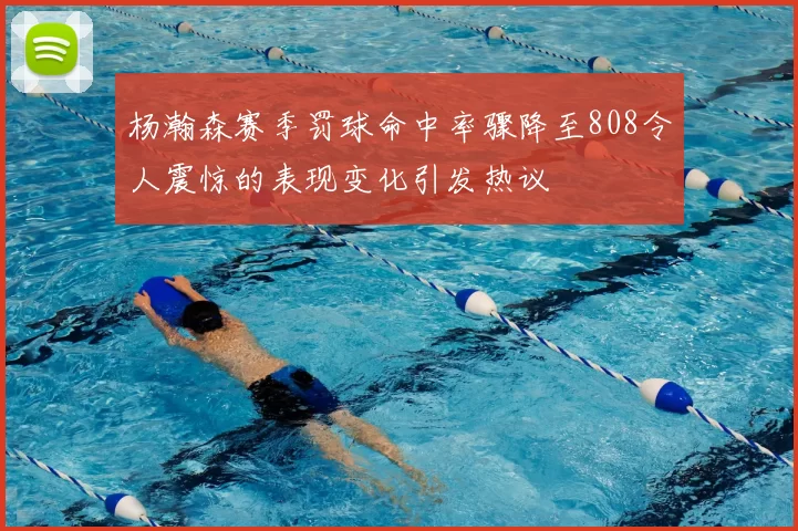 杨瀚森赛季罚球命中率骤降至808令人震惊的表现变化引发热议