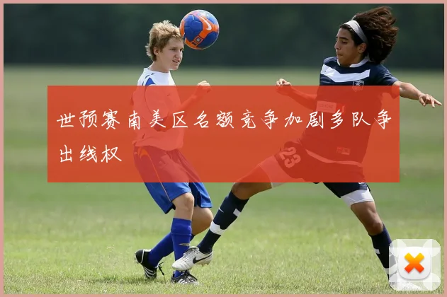 世预赛南美区名额竞争加剧多队争出线权