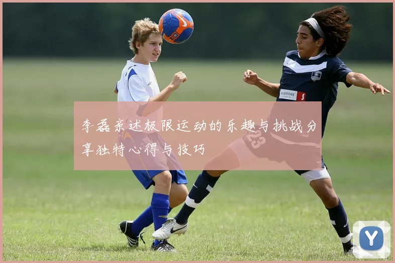 李磊亲述极限运动的乐趣与挑战分享独特心得与技巧