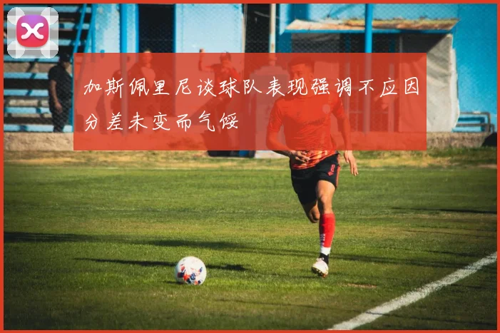 加斯佩里尼谈球队表现强调不应因分差未变而气馁