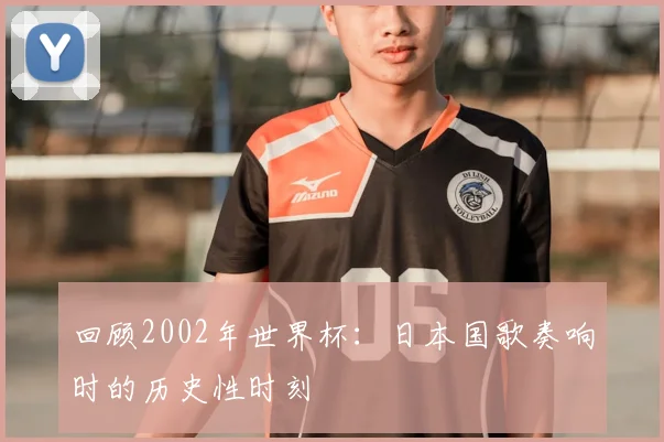 回顾2002年世界杯：日本国歌奏响时的历史性时刻
