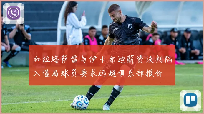 加拉塔萨雷与伊卡尔迪薪资谈判陷入僵局球员要求远超俱乐部报价
