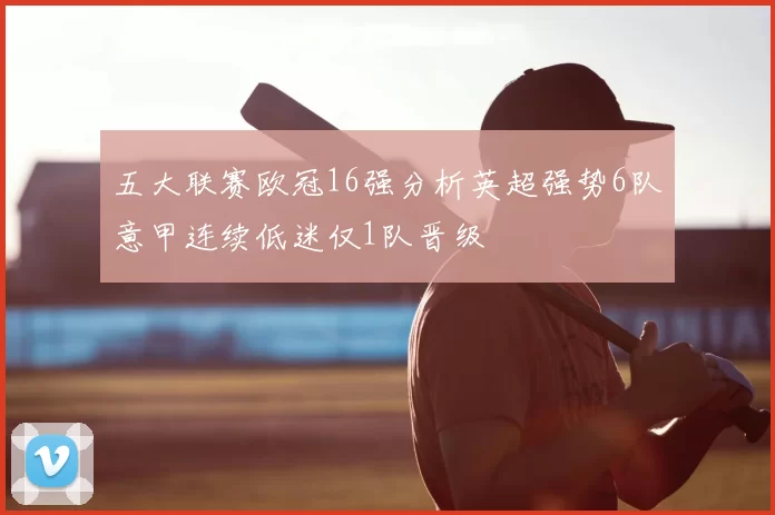 五大联赛欧冠16强分析英超强势6队意甲连续低迷仅1队晋级