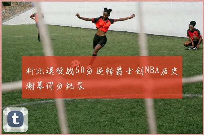 科比退役战60分逆转爵士创NBA历史谢幕得分纪录