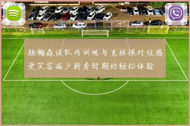 杨瀚森谈队内训练与克林根对位感受笑容减少新秀时期的轻松体验