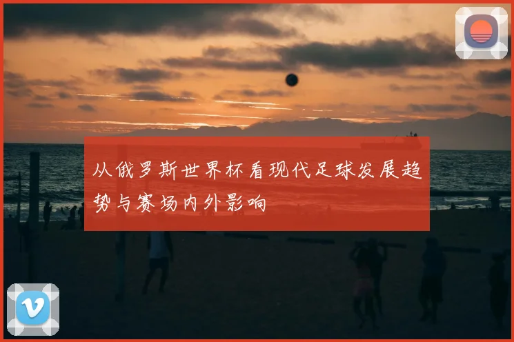 从俄罗斯世界杯看现代足球发展趋势与赛场内外影响