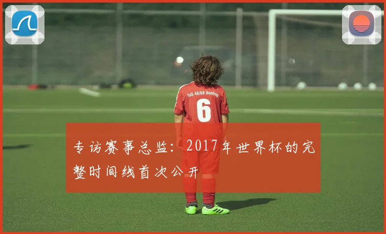 专访赛事总监：2017年世界杯的完整时间线首次公开