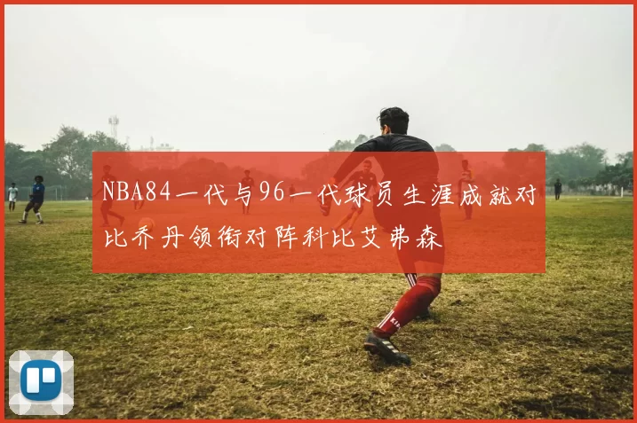 NBA84一代与96一代球员生涯成就对比乔丹领衔对阵科比艾弗森