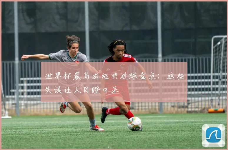 世界杯最乌龙经典进球盘点:这些失误让人目瞪口呆