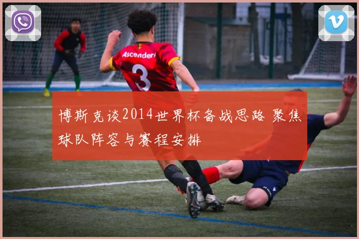 博斯克谈2014世界杯备战思路 聚焦球队阵容与赛程安排