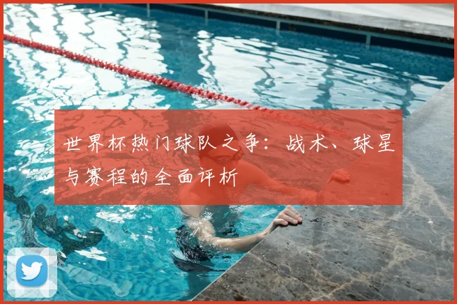 世界杯热门球队之争：战术、球星与赛程的全面评析