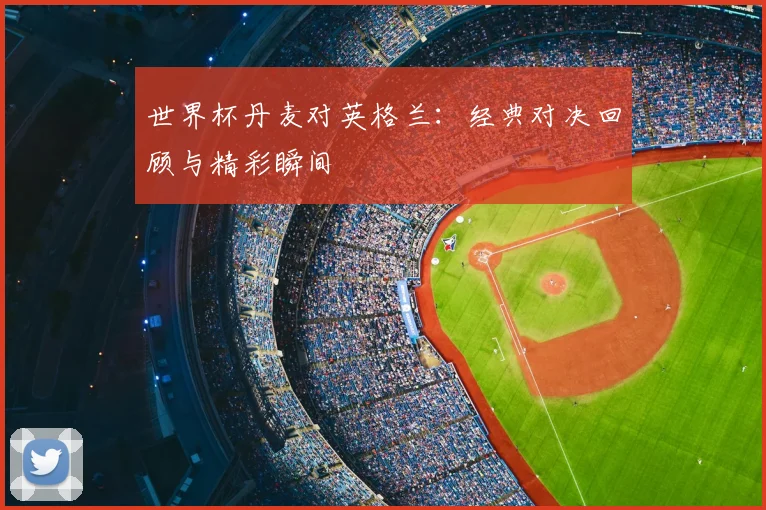 世界杯丹麦对英格兰：经典对决回顾与精彩瞬间