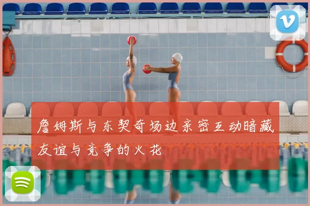 詹姆斯与东契奇场边亲密互动暗藏友谊与竞争的火花