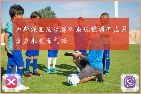 加斯佩里尼谈球队表现强调不应因分差未变而气馁