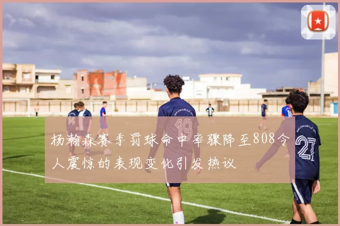 杨瀚森赛季罚球命中率骤降至808令人震惊的表现变化引发热议