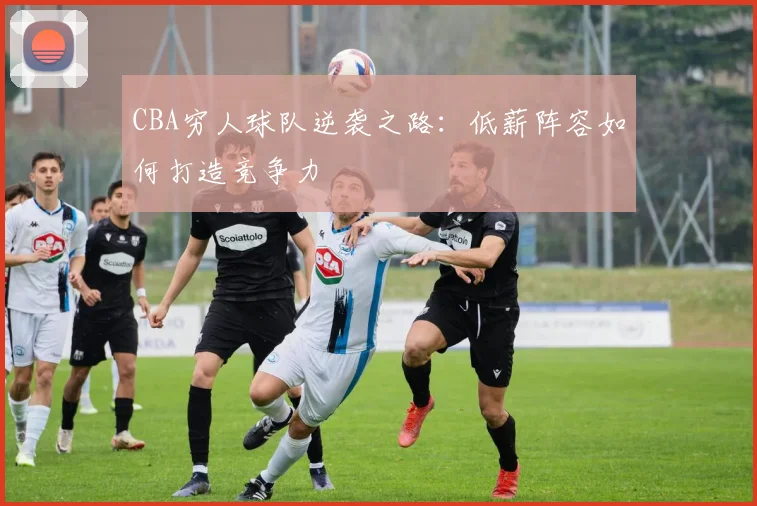 CBA穷人球队逆袭之路：低薪阵容如何打造竞争力