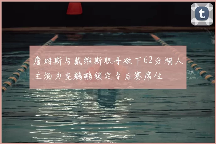 詹姆斯与戴维斯联手砍下62分湖人主场力克鹈鹕锁定季后赛席位