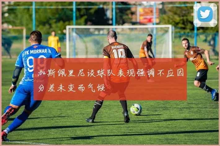 加斯佩里尼谈球队表现强调不应因分差未变而气馁