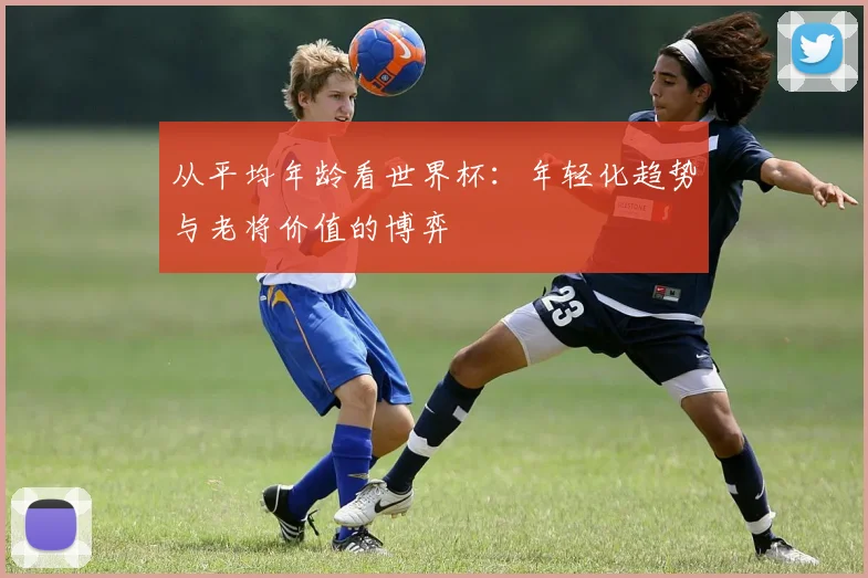 从平均年龄看世界杯：年轻化趋势与老将价值的博弈