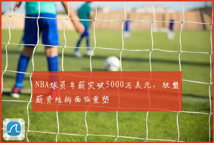 NBA球员年薪突破5000万美元，联盟薪资结构面临重塑