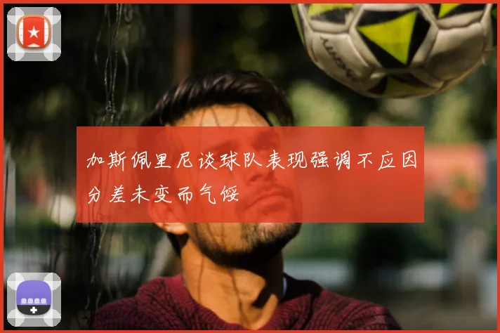 加斯佩里尼谈球队表现强调不应因分差未变而气馁