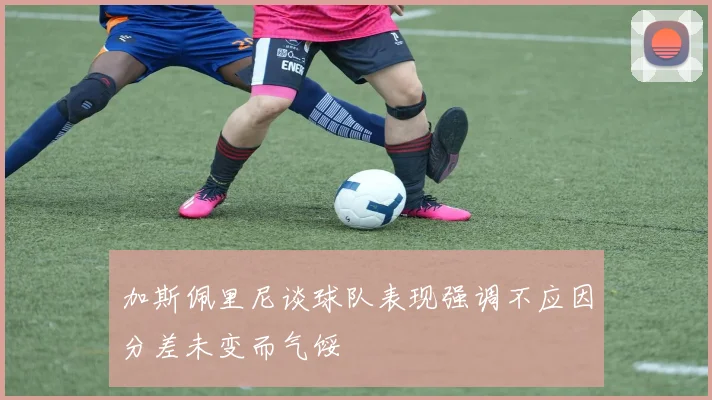 加斯佩里尼谈球队表现强调不应因分差未变而气馁
