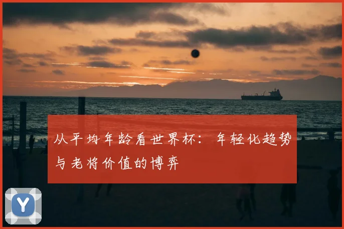 从平均年龄看世界杯：年轻化趋势与老将价值的博弈