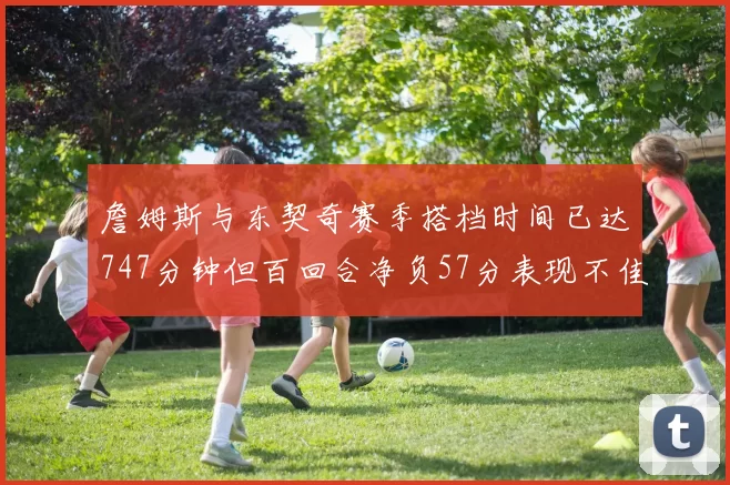 詹姆斯与东契奇赛季搭档时间已达747分钟但百回合净负57分表现不佳