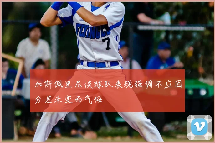 加斯佩里尼谈球队表现强调不应因分差未变而气馁