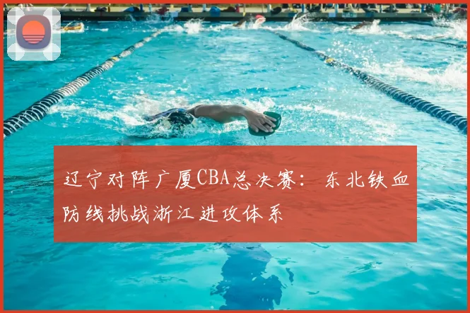 辽宁对阵广厦CBA总决赛：东北铁血防线挑战浙江进攻体系