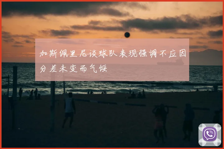 加斯佩里尼谈球队表现强调不应因分差未变而气馁