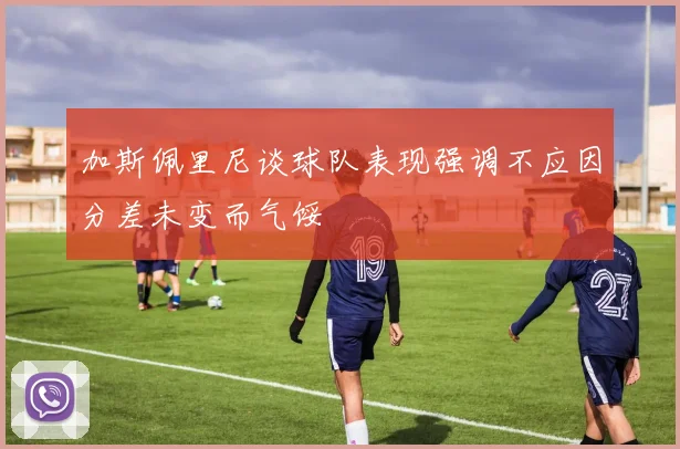 加斯佩里尼谈球队表现强调不应因分差未变而气馁
