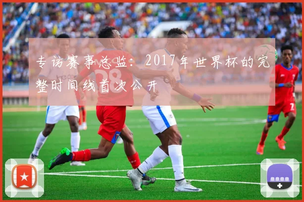 专访赛事总监：2017年世界杯的完整时间线首次公开