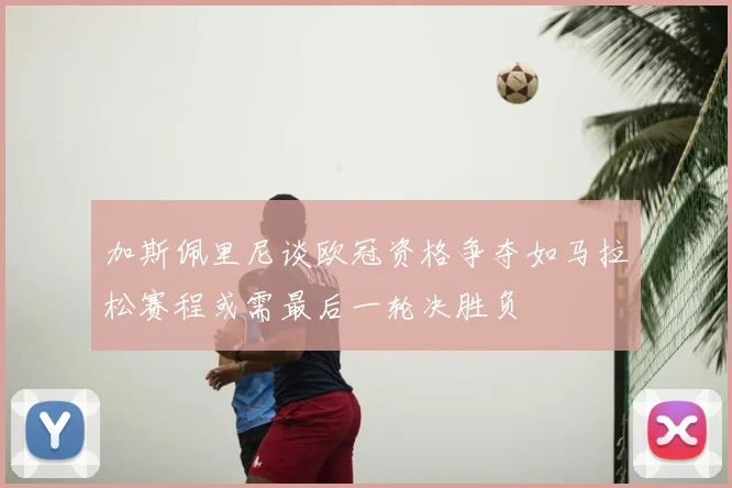 加斯佩里尼谈欧冠资格争夺如马拉松赛程或需最后一轮决胜负
