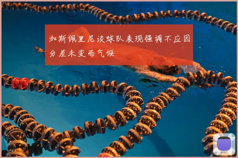 加斯佩里尼谈球队表现强调不应因分差未变而气馁